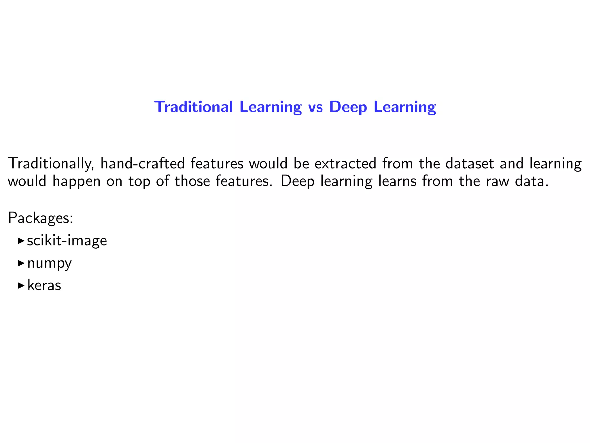 Traditional Learning vs Deep Learning
Traditionally, hand-crafted features would be extracted from the dataset and learning
would happen on top of those features. Deep learning learns from the raw data.
Packages:
scikit-image
numpy
keras
 