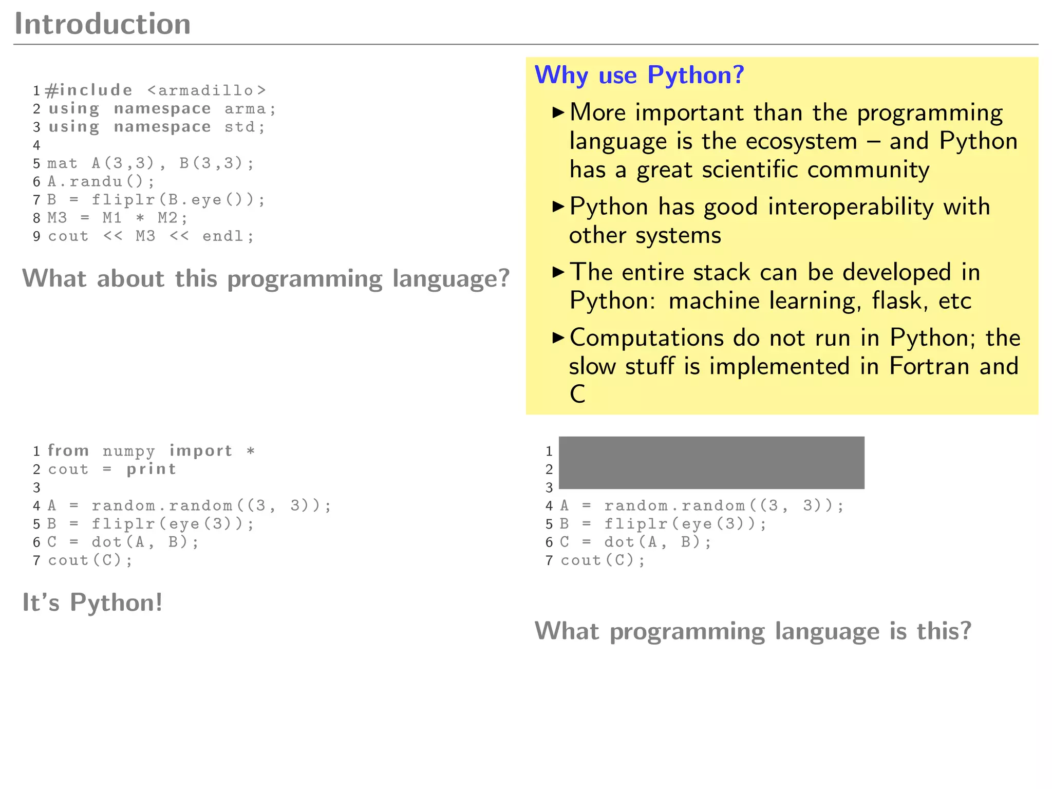 Introduction
1 #i n c l u d e <armadillo >
2 using namespace arma;
3 using namespace std;
4
5 mat A(3 ,3), B(3 ,3);
6 A.randu ();
7 B = fliplr(B.eye ());
8 M3 = M1 * M2;
9 cout << M3 << endl;
What about this programming language?
Why use Python?
More important than the programming
language is the ecosystem – and Python
has a great scientiﬁc community
Python has good interoperability with
other systems
The entire stack can be developed in
Python: machine learning, ﬂask, etc
Computations do not run in Python; the
slow stuﬀ is implemented in Fortran and
C
1 from numpy import *
2 cout = p r i n t
3
4 A = random.random ((3, 3));
5 B = fliplr(eye (3));
6 C = dot(A, B);
7 cout(C);
It’s Python!
1 from numpy import *
2 cout = p r i n t
3
4 A = random.random ((3, 3));
5 B = fliplr(eye (3));
6 C = dot(A, B);
7 cout(C);
What programming language is this?
 