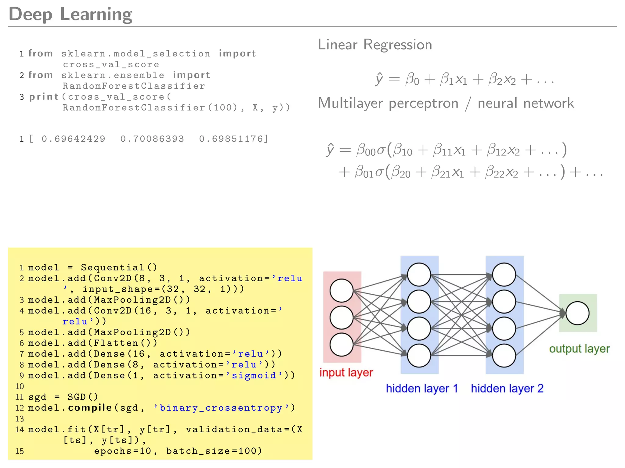 Deep Learning
1 from sklearn. model_selection import
cross_val_score
2 from sklearn.ensemble import
RandomForestClassifier
3 p r i n t ( cross_val_score (
RandomForestClassifier (100) , X, y))
1 [ 0.69642429 0.70086393 0.69851176]
Linear Regression
ˆy = β0 + β1x1 + β2x2 + . . .
Multilayer perceptron / neural network
ˆy = β00σ(β10 + β11x1 + β12x2 + . . . )
+ β01σ(β20 + β21x1 + β22x2 + . . . ) + . . .
1 model = Sequential ()
2 model.add(Conv2D (8, 3, 1, activation=’relu
’, input_shape =(32 , 32, 1)))
3 model.add( MaxPooling2D ())
4 model.add(Conv2D (16, 3, 1, activation=’
relu ’))
5 model.add( MaxPooling2D ())
6 model.add(Flatten ())
7 model.add(Dense (16, activation=’relu ’))
8 model.add(Dense (8, activation=’relu ’))
9 model.add(Dense (1, activation=’sigmoid ’))
10
11 sgd = SGD ()
12 model. compile (sgd , ’binary_crossentropy ’)
13
14 model.fit(X[tr], y[tr], validation_data =(X
[ts], y[ts]),
15 epochs =10, batch_size =100)
 