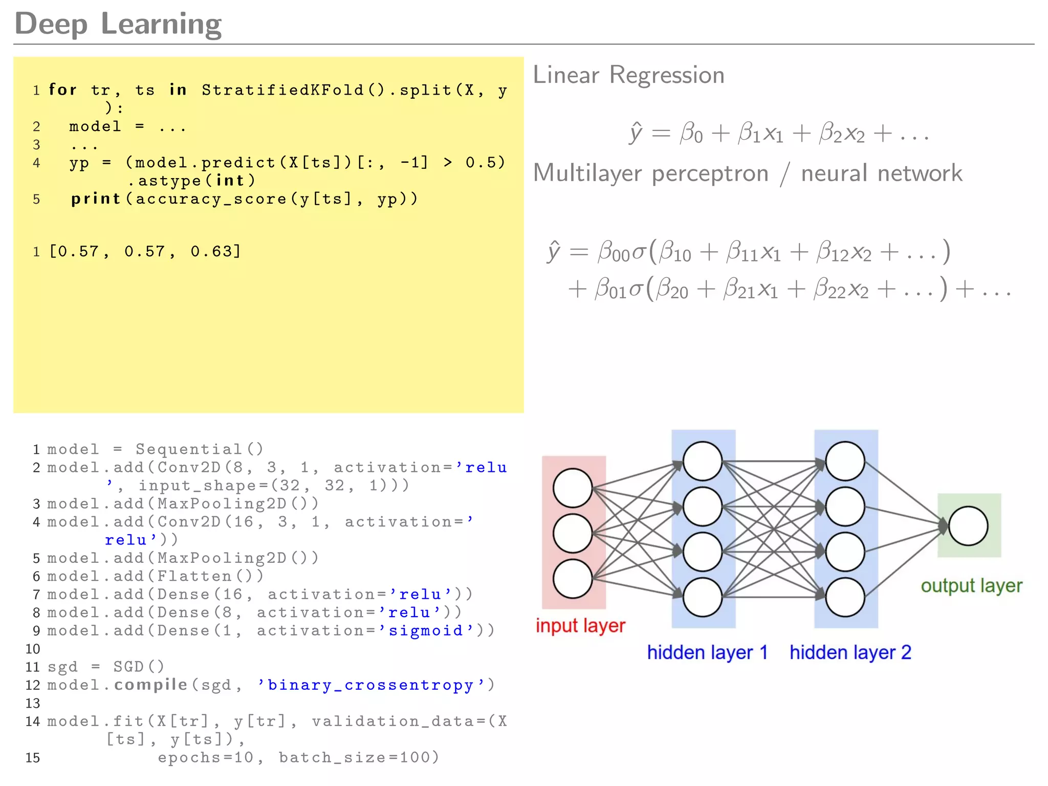 Deep Learning
1 f o r tr , ts i n StratifiedKFold ().split(X, y
):
2 model = ...
3 ...
4 yp = (model.predict(X[ts])[:, -1] > 0.5)
.astype( i n t )
5 p r i n t ( accuracy_score (y[ts], yp))
1 [0.57 , 0.57 , 0.63]
Linear Regression
ˆy = β0 + β1x1 + β2x2 + . . .
Multilayer perceptron / neural network
ˆy = β00σ(β10 + β11x1 + β12x2 + . . . )
+ β01σ(β20 + β21x1 + β22x2 + . . . ) + . . .
1 model = Sequential ()
2 model.add(Conv2D (8, 3, 1, activation=’relu
’, input_shape =(32 , 32, 1)))
3 model.add( MaxPooling2D ())
4 model.add(Conv2D (16, 3, 1, activation=’
relu ’))
5 model.add( MaxPooling2D ())
6 model.add(Flatten ())
7 model.add(Dense (16, activation=’relu ’))
8 model.add(Dense (8, activation=’relu ’))
9 model.add(Dense (1, activation=’sigmoid ’))
10
11 sgd = SGD ()
12 model. compile (sgd , ’binary_crossentropy ’)
13
14 model.fit(X[tr], y[tr], validation_data =(X
[ts], y[ts]),
15 epochs =10, batch_size =100)
 