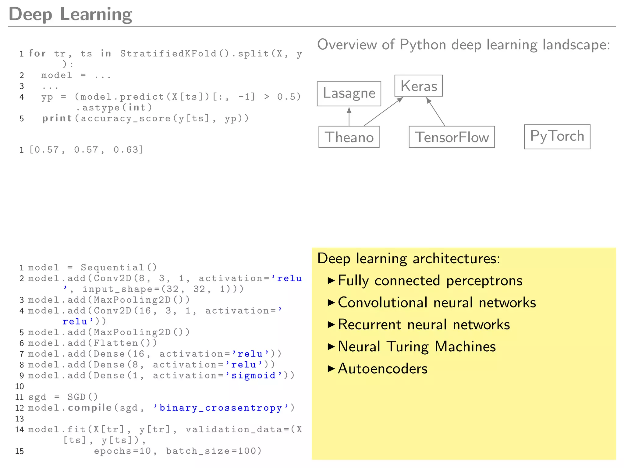 Deep Learning
1 f o r tr , ts i n StratifiedKFold ().split(X, y
):
2 model = ...
3 ...
4 yp = (model.predict(X[ts])[:, -1] > 0.5)
.astype( i n t )
5 p r i n t ( accuracy_score (y[ts], yp))
1 [0.57 , 0.57 , 0.63]
Overview of Python deep learning landscape:
Theano TensorFlow PyTorch
KerasLasagne
1 model = Sequential ()
2 model.add(Conv2D (8, 3, 1, activation=’relu
’, input_shape =(32 , 32, 1)))
3 model.add( MaxPooling2D ())
4 model.add(Conv2D (16, 3, 1, activation=’
relu ’))
5 model.add( MaxPooling2D ())
6 model.add(Flatten ())
7 model.add(Dense (16, activation=’relu ’))
8 model.add(Dense (8, activation=’relu ’))
9 model.add(Dense (1, activation=’sigmoid ’))
10
11 sgd = SGD ()
12 model. compile (sgd , ’binary_crossentropy ’)
13
14 model.fit(X[tr], y[tr], validation_data =(X
[ts], y[ts]),
15 epochs =10, batch_size =100)
Deep learning architectures:
Fully connected perceptrons
Convolutional neural networks
Recurrent neural networks
Neural Turing Machines
Autoencoders
 