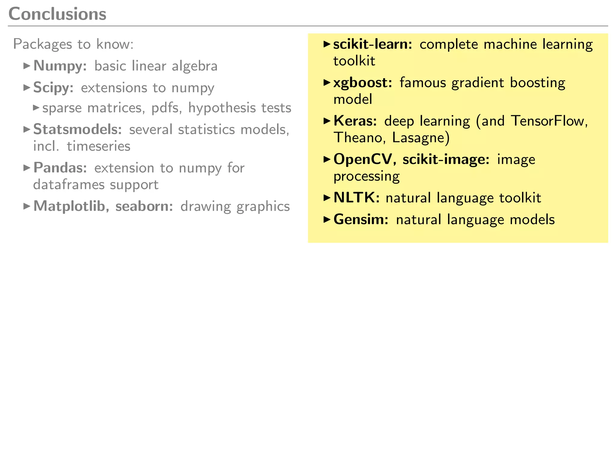 Conclusions
Packages to know:
Numpy: basic linear algebra
Scipy: extensions to numpy
sparse matrices, pdfs, hypothesis tests
Statsmodels: several statistics models,
incl. timeseries
Pandas: extension to numpy for
dataframes support
Matplotlib, seaborn: drawing graphics
scikit-learn: complete machine learning
toolkit
xgboost: famous gradient boosting
model
Keras: deep learning (and TensorFlow,
Theano, Lasagne)
OpenCV, scikit-image: image
processing
NLTK: natural language toolkit
Gensim: natural language models
 