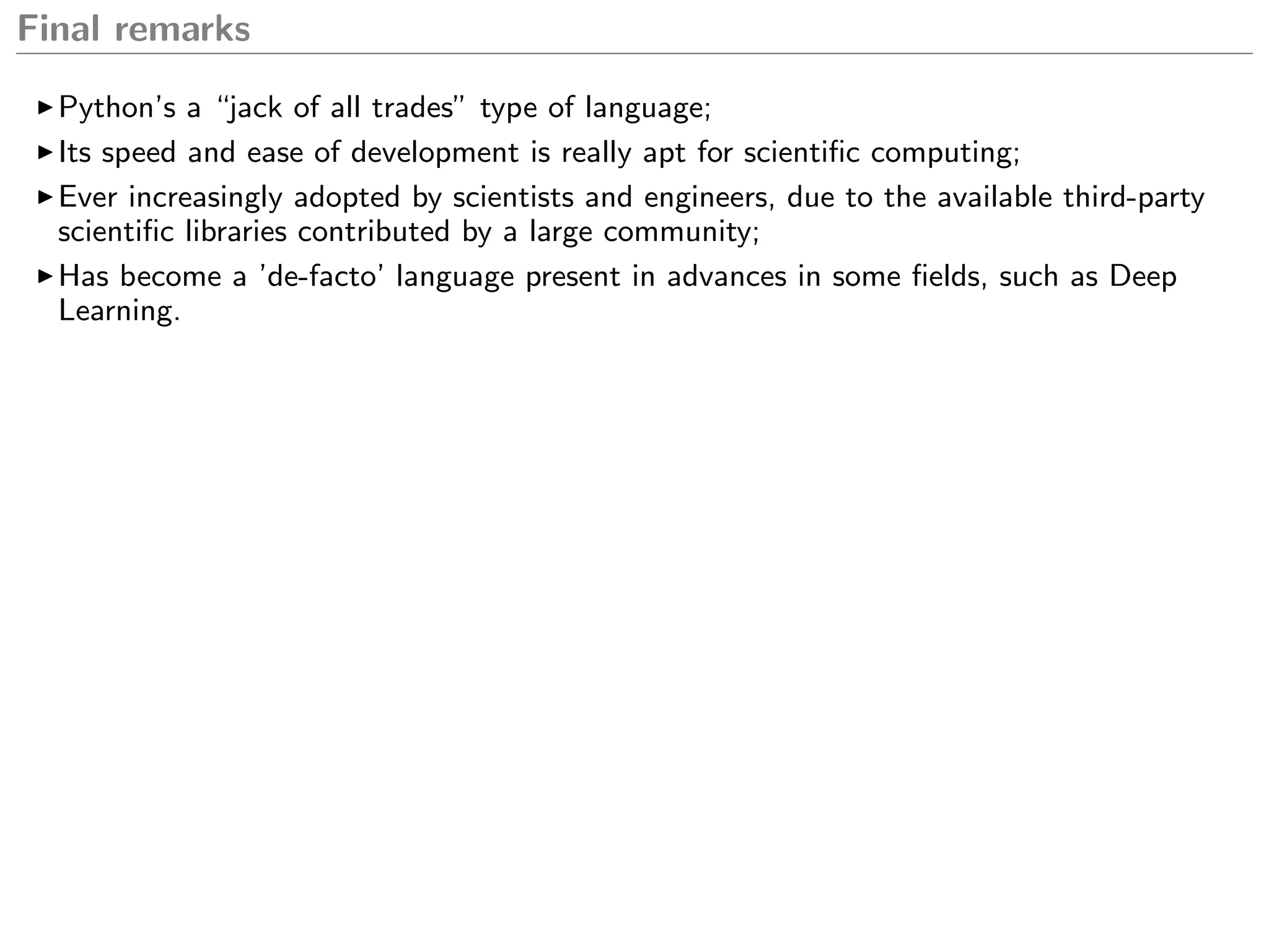Final remarks
Python’s a “jack of all trades” type of language;
Its speed and ease of development is really apt for scientiﬁc computing;
Ever increasingly adopted by scientists and engineers, due to the available third-party
scientiﬁc libraries contributed by a large community;
Has become a ’de-facto’ language present in advances in some ﬁelds, such as Deep
Learning.
 