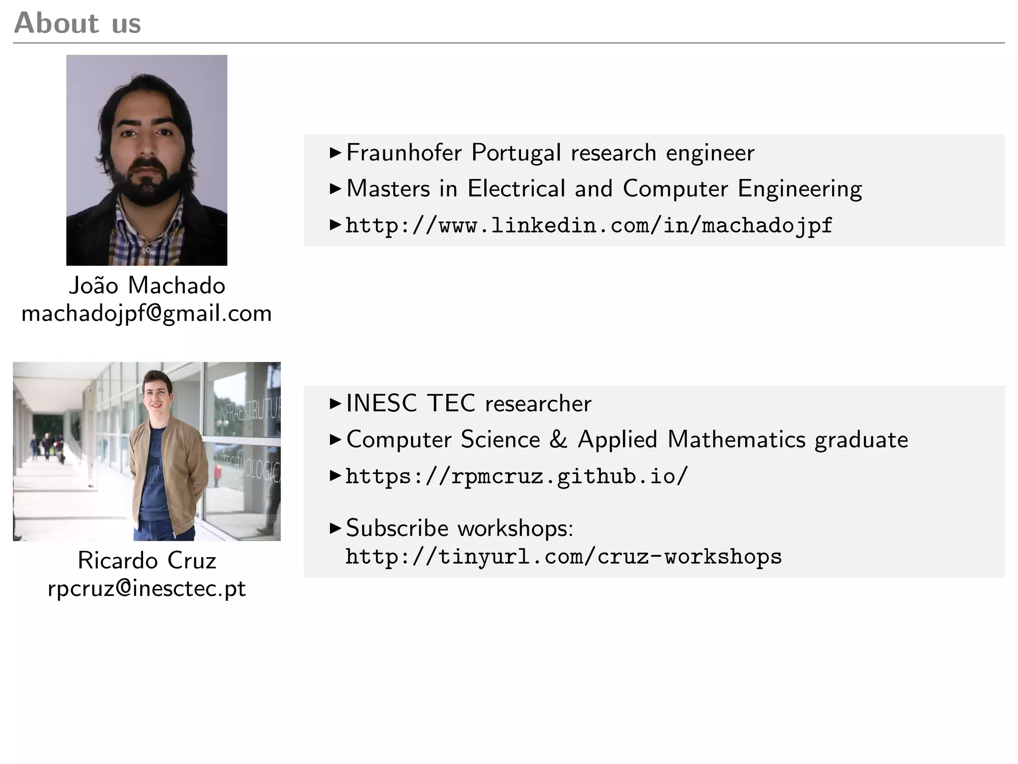 About us
Jo˜ao Machado
machadojpf@gmail.com
Fraunhofer Portugal research engineer
Masters in Electrical and Computer Engineering
http://www.linkedin.com/in/machadojpf
Ricardo Cruz
rpcruz@inesctec.pt
INESC TEC researcher
Computer Science & Applied Mathematics graduate
https://rpmcruz.github.io/
Subscribe workshops:
http://tinyurl.com/cruz-workshops
 