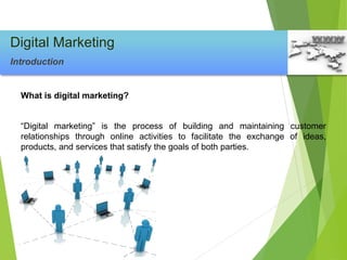 What is digital marketing?
“Digital marketing” is the process of building and maintaining customer
relationships through online activities to facilitate the exchange of ideas,
products, and services that satisfy the goals of both parties.
Digital Marketing
Introduction
 