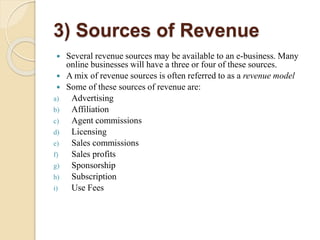 3) Sources of Revenue
 Several revenue sources may be available to an e-business. Many
online businesses will have a three or four of these sources.
 A mix of revenue sources is often referred to as a revenue model
 Some of these sources of revenue are:
a) Advertising
b) Affiliation
c) Agent commissions
d) Licensing
e) Sales commissions
f) Sales profits
g) Sponsorship
h) Subscription
i) Use Fees
 