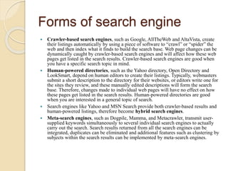 Forms of search engine
 Crawler-based search engines, such as Google, AllTheWeb and AltaVista, create
their listings automatically by using a piece of software to “crawl” or “spider” the
web and then index what it finds to build the search base. Web page changes can be
dynamically caught by crawler-based search engines and will affect how these web
pages get listed in the search results. Crawler-based search engines are good when
you have a specific search topic in mind.
 Human-powered directories, such as the Yahoo directory, Open Directory and
LookSmart, depend on human editors to create their listings. Typically, webmasters
submit a short description to the directory for their websites, or editors write one for
the sites they review, and these manually edited descriptions will form the search
base. Therefore, changes made to individual web pages will have no effect on how
these pages get listed in the search results. Human-powered directories are good
when you are interested in a general topic of search.
 Search engines like Yahoo and MSN Search provide both crawler-based results and
human-powered listings, therefore become hybrid search engines.
 Meta-search engines, such as Dogpile, Mamma, and Metacrawler, transmit user-
supplied keywords simultaneously to several individual search engines to actually
carry out the search. Search results returned from all the search engines can be
integrated, duplicates can be eliminated and additional features such as clustering by
subjects within the search results can be implemented by meta-search engines.
 