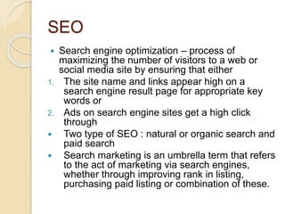 SEO
 Search engine optimization – process of
maximizing the number of visitors to a web or
social media site by ensuring that either
1. The site name and links appear high on a
search engine result page for appropriate key
words or
2. Ads on search engine sites get a high click
through
 Two type of SEO : natural or organic search and
paid search
 Search marketing is an umbrella term that refers
to the act of marketing via search engines,
whether through improving rank in listing,
purchasing paid listing or combination of these.
 