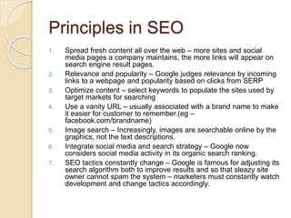 Principles in SEO
1. Spread fresh content all over the web – more sites and social
media pages a company maintains, the more links will appear on
search engine result pages.
2. Relevance and popularity – Google judges relevance by incoming
links to a webpage and popularity based on clicks from SERP
3. Optimize content – select keywords to populate the sites used by
target markets for searching
4. Use a vanity URL – usually associated with a brand name to make
it easier for customer to remember.(eg –
facebook.com/brandname)
5. Image search – Increasingly, images are searchable online by the
graphics, not the text descriptions.
6. Integrate social media and search strategy – Google now
considers social media activity in its organic search ranking.
7. SEO tactics constantly change – Google is famous for adjusting its
search algorithm both to improve results and so that sleazy site
owner cannot spam the system – marketers must constantly watch
development and change tactics accordingly.
 