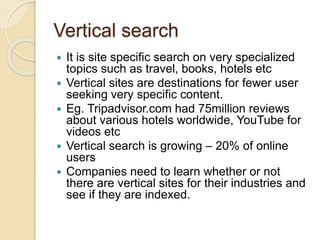 Vertical search
 It is site specific search on very specialized
topics such as travel, books, hotels etc
 Vertical sites are destinations for fewer user
seeking very specific content.
 Eg. Tripadvisor.com had 75million reviews
about various hotels worldwide, YouTube for
videos etc
 Vertical search is growing – 20% of online
users
 Companies need to learn whether or not
there are vertical sites for their industries and
see if they are indexed.
 