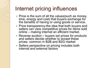 Internet pricing influences
 Price is the sum of all the values(such as money,
time, energy and cost) that buyers exchange for
the benefits of having or using goods or service.
 Price transparency-the idea that both buyers and
sellers can view competitive prices for items sold
online – making internet an efficient market.
 Reverse auction – buyers set prices for products
and sellers decide whether to accept these
prices- common in B2B and B2G market
 Sellers perspective on pricing includes both
internal and external factors
 