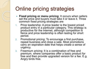 Online pricing strategies
 Fixed pricing or menu pricing: It occurs when sellers
set the price and buyers must take it or leave it. Three
common fixed pricing strategies are
1. Price leadership: A price leader is the lowest priced
product entry in a particular category. This strategy is
productive for the internet, although competition is
fierce and price leadership is often lasting for short
period.
2. Promotional pricing: To encourage a first purchase,
repeat business and close a sale. Most promotions
carry an expiration date that helps create a sense of
urgency.
3. Freemium pricing: It is a combination of free and
premium, where companies offer a basic product for
free and then provide upgraded version for a fee. E.g.
Angry birds free.
 