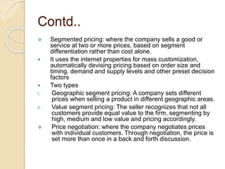 Contd..
 Segmented pricing: where the company sells a good or
service at two or more prices, based on segment
differentiation rather than cost alone.
 It uses the internet properties for mass customization,
automatically devising pricing based on order size and
timing, demand and supply levels and other preset decision
factors
 Two types
i. Geographic segment pricing: A company sets different
prices when selling a product in different geographic areas.
ii. Value segment pricing: The seller recognizes that not all
customers provide equal value to the firm, segmenting by
high, medium and low value and pricing accordingly.
 Price negotiation: where the company negotiates prices
with individual customers. Through negotiation, the price is
set more than once in a back and forth discussion.
 