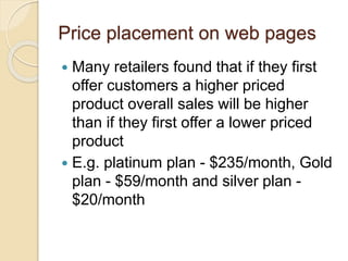 Price placement on web pages
 Many retailers found that if they first
offer customers a higher priced
product overall sales will be higher
than if they first offer a lower priced
product
 E.g. platinum plan - $235/month, Gold
plan - $59/month and silver plan -
$20/month
 