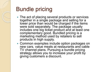 Bundle pricing
 The act of placing several products or services
together in a single package and selling for a
lower price than would be charged if the items
were sold separately. The package usually
includes one big ticket product and at least one
complementary good. Bundled pricing is a
marketing method used by retailers to sell
products in high supply.
 Common examples include option packages on
new cars, value meals at restaurants and cable
TV channel plans. Pursuing a bundle pricing
strategy allows you to increase your profit by
giving customers a discount.
 