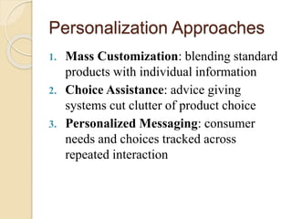 Personalization Approaches
1. Mass Customization: blending standard
products with individual information
2. Choice Assistance: advice giving
systems cut clutter of product choice
3. Personalized Messaging: consumer
needs and choices tracked across
repeated interaction
 