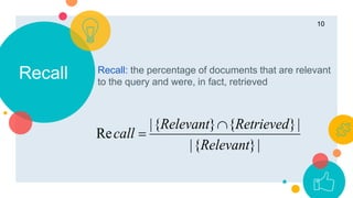 Recall Recall: the percentage of documents that are relevant
to the query and were, in fact, retrieved
10
|}{|
|}{}{|
Re
Relevant
RetrievedRelevant
call


 