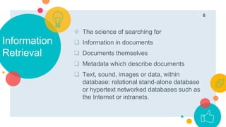 Information
Retrieval
 The science of searching for
 Information in documents
 Documents themselves
 Metadata which describe documents
 Text, sound, images or data, within
database: relational stand-alone database
or hypertext networked databases such as
the Internet or intranets.
6
 