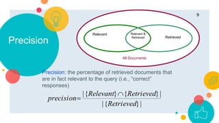 Precision: the percentage of retrieved documents that
are in fact relevant to the query (i.e., “correct”
responses)
Precision
.
9
Relevant Relevant &
Retrieved Retrieved
All Documents
|}{|
|}{}{|
Retrieved
RetrievedRelevant
precision


 