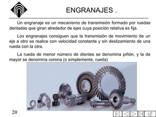 20
ENGRANAJES .
Un engranaje es un mecanismo de transmisión formado por ruedas
dentadas que giran alrededor de ejes cuya posición relativa es fija.
Los engranajes consiguen que la transmisión de movimiento de un
eje a otro se realice con velocidad constante y sin deslizamiento de una
rueda con la otra.
La rueda de menor número de dientes se denomina piñón, y la de
mayor se denomina corona (o simplemente, rueda)
 
