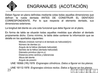 23
ENGRANAJES (ACOTACIÓN)
Deben figurar en plano definidas mediante cotas todas aquellas dimensiones que
definan la rueda dentada ANTES DE CONSTRUIR EL DENTADO
CORRESPONDIENTE. Por lo que respecta al elemento dentado, sus
dimensiones exteriores.
La longitud del diente es una cota funcional que debe figurar en el plano.
En forma de tabla se situarán todas aquellas medidas que afecten al dentado
propiamente dicho. Como mínimo, la tabla debe contener la información que se
detalla en los apartados siguientes:
UNE 18068 (1R):1978 Engranajes cilíndricos. Datos a figurar en los planos.
UNE 18112:1978 Engranajes cónicos rectos. Datos a figurar en los planos.
Módulo (módulo normal si el dentado es helicoidal)(m)
Número de dientes (z)
Ángulo de la hélice (dentado helicoidal)
Sentido de la hélice (dentado helicoidal)
Diámetro primitivo (dp=m.z)
Distancia entre centros y tolerancias
Altura del diente
Ángulo de presión
 