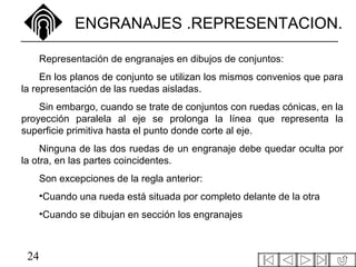 24
ENGRANAJES .REPRESENTACION.
Representación de engranajes en dibujos de conjuntos:
En los planos de conjunto se utilizan los mismos convenios que para
la representación de las ruedas aisladas.
Sin embargo, cuando se trate de conjuntos con ruedas cónicas, en la
proyección paralela al eje se prolonga la línea que representa la
superficie primitiva hasta el punto donde corte al eje.
Ninguna de las dos ruedas de un engranaje debe quedar oculta por
la otra, en las partes coincidentes.
Son excepciones de la regla anterior:
•Cuando una rueda está situada por completo delante de la otra
•Cuando se dibujan en sección los engranajes
 