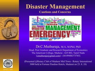 Disaster Management
Cautions and Concerns
Dr.C.Muthuraja, M.A, M.Phil, PhD
Head, Post Graduate and Research Department of Economics
The American College, Madurai - 625 002, Tamil Nadu
(cmuthuraja@gmail.com) - (M-09486373765)
(Presented @Rotary Club of Madurai Mid Town - Rotary International
3000 held at Fortune Pandian Hotels, Madurai on 23. 8. 18)
SINCE 1881
 