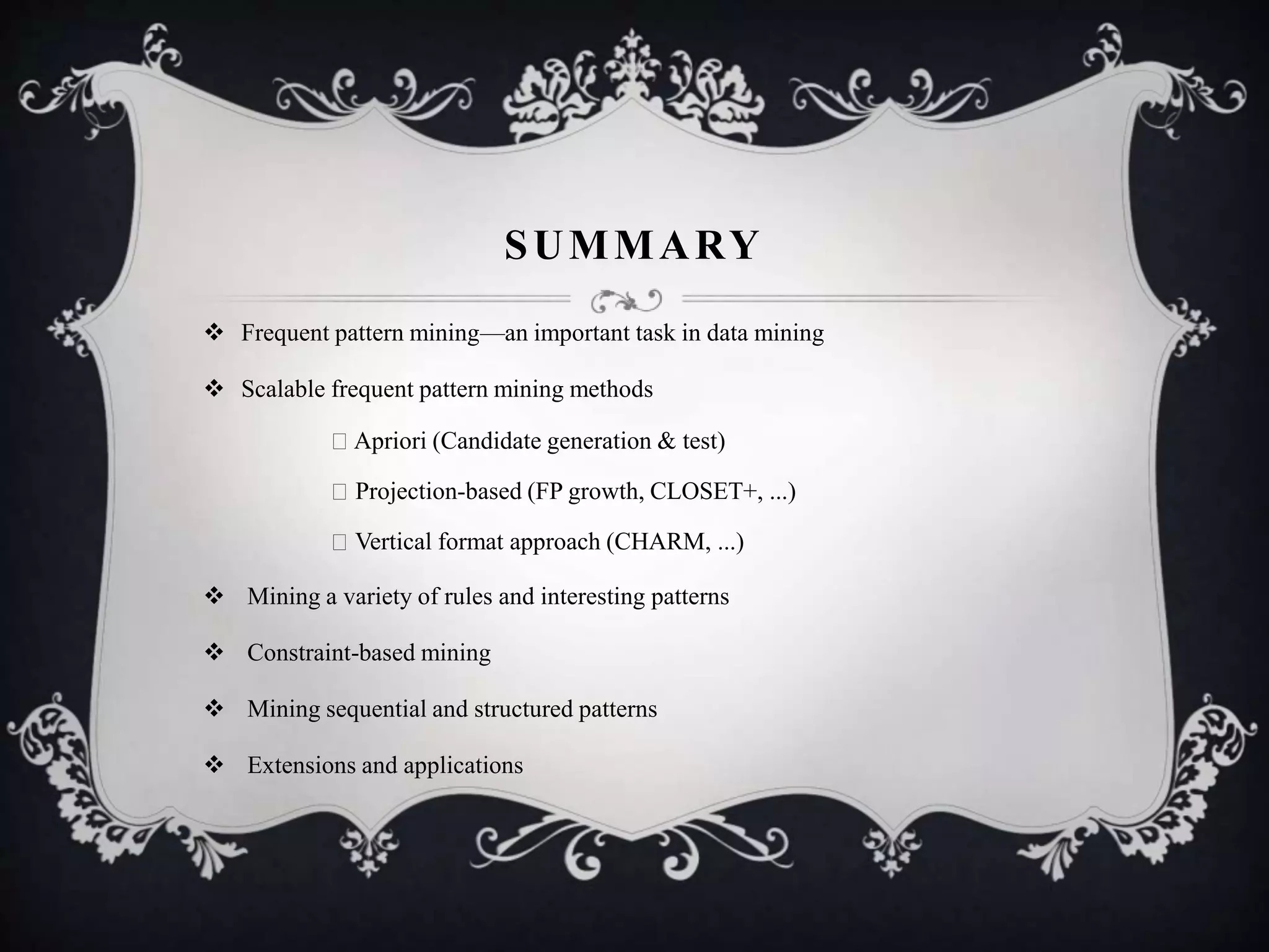 SUMMARY
 Frequent pattern mining—an important task in data mining
 Scalable frequent pattern mining methods
Apriori (Candidate generation & test)
Projection-based (FP growth, CLOSET+, ...)
Vertical format approach (CHARM, ...)
 Mining a variety of rules and interesting patterns
 Constraint-based mining
 Mining sequential and structured patterns
 Extensions and applications
 