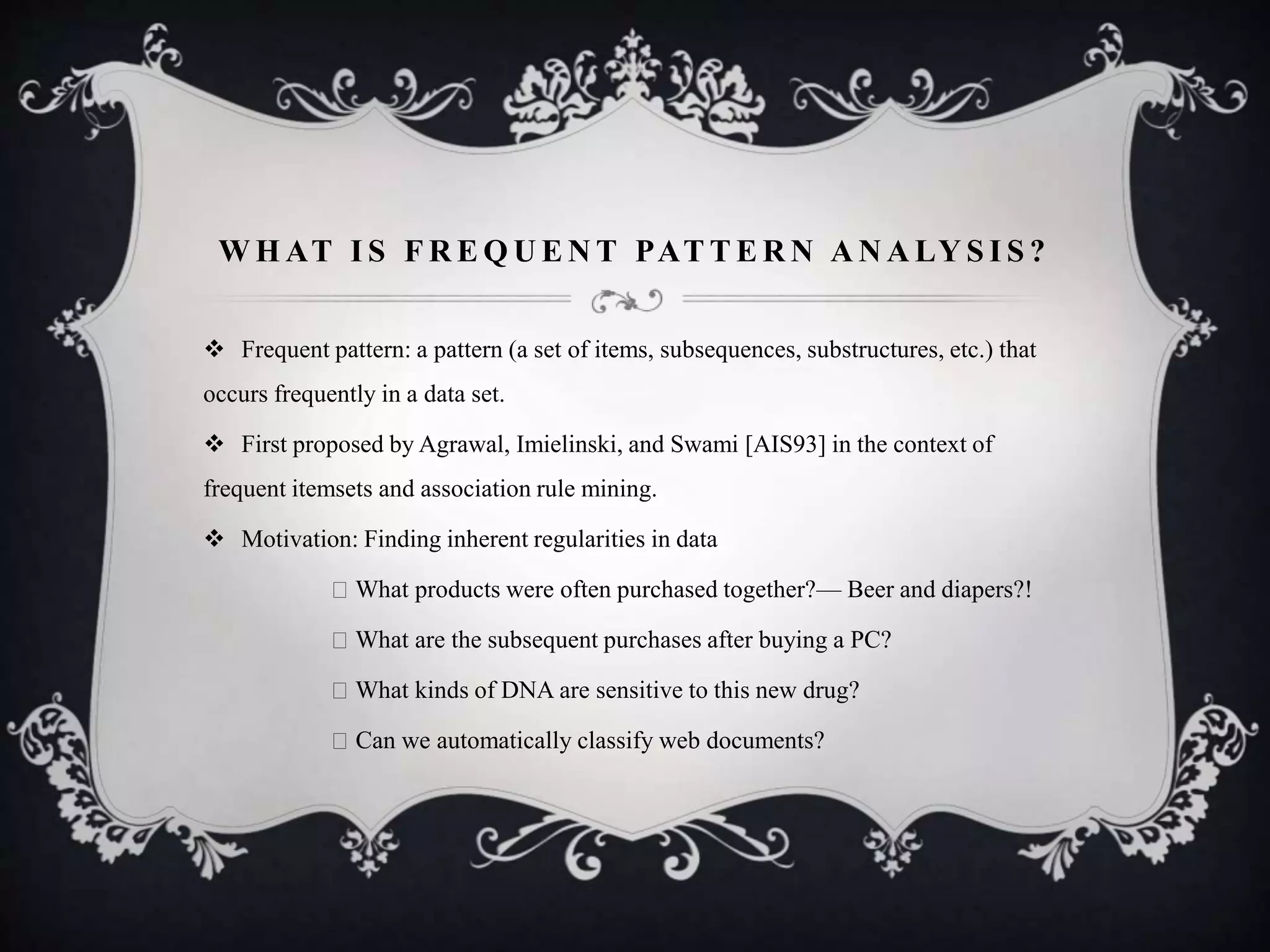 W H AT I S F R E Q U E N T PAT T E R N A N A LY S I S ?
 Frequent pattern: a pattern (a set of items, subsequences, substructures, etc.) that
occurs frequently in a data set.
 First proposed by Agrawal, Imielinski, and Swami [AIS93] in the context of
frequent itemsets and association rule mining.
 Motivation: Finding inherent regularities in data
What products were often purchased together?— Beer and diapers?!
What are the subsequent purchases after buying a PC?
What kinds of DNA are sensitive to this new drug?
Can we automatically classify web documents?
 