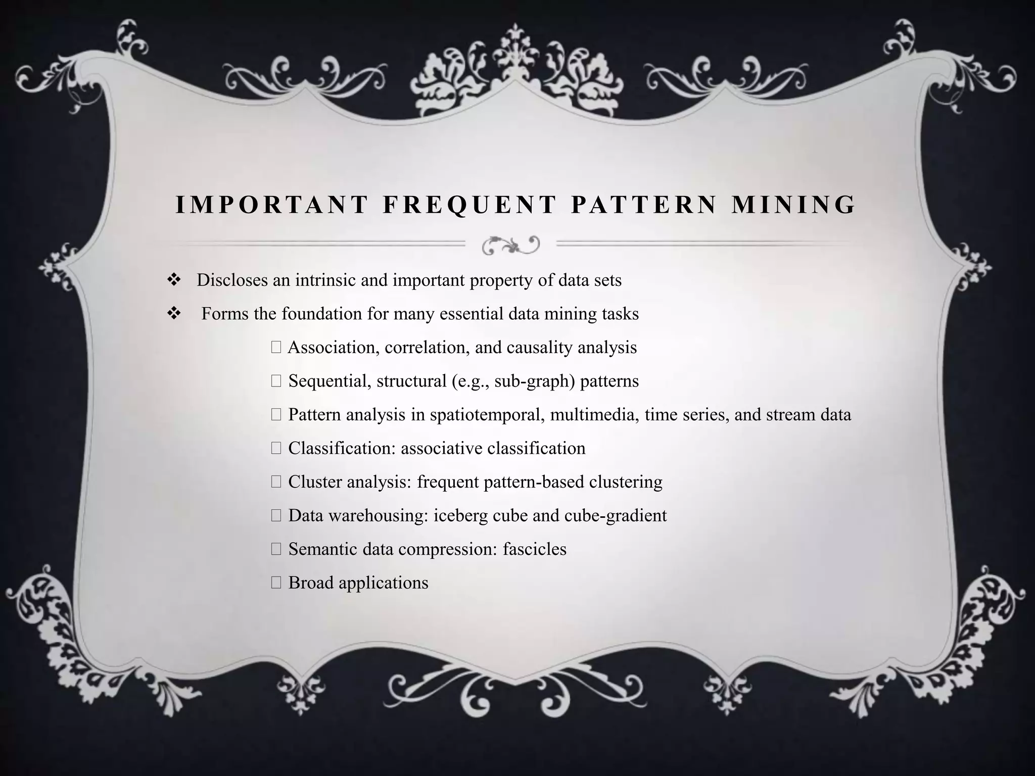 I M P O RTA N T F R E Q U E N T PAT T E R N M I N I N G
 Discloses an intrinsic and important property of data sets
 Forms the foundation for many essential data mining tasks
Association, correlation, and causality analysis
Sequential, structural (e.g., sub-graph) patterns
Pattern analysis in spatiotemporal, multimedia, time series, and stream data
Classification: associative classification
Cluster analysis: frequent pattern-based clustering
Data warehousing: iceberg cube and cube-gradient
Semantic data compression: fascicles
Broad applications
 