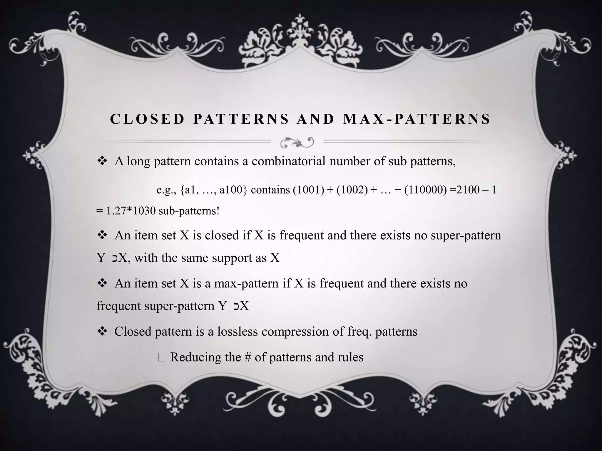 C L O S E D PAT T E R N S A N D M A X - PAT T E R N S
 A long pattern contains a combinatorial number of sub patterns,
e.g., {a1, …, a100} contains (1001) + (1002) + … + (110000) =2100 – 1
= 1.27*1030 sub-patterns!
 An item set X is closed if X is frequent and there exists no super-pattern
Y ‫כ‬X, with the same support as X
 An item set X is a max-pattern if X is frequent and there exists no
frequent super-pattern Y ‫כ‬X
 Closed pattern is a lossless compression of freq. patterns
Reducing the # of patterns and rules
 