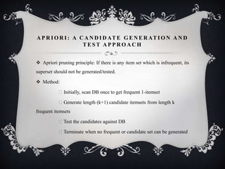 A P R I O R I : A C A N D I D AT E G E N E R AT I O N A N D
T E S T A P P R O A C H
 Apriori pruning principle: If there is any item set which is infrequent, its
superset should not be generated/tested.
 Method:
Initially, scan DB once to get frequent 1-itemset
Generate length (k+1) candidate itemsets from length k
frequent itemsets
Test the candidates against DB
Terminate when no frequent or candidate set can be generated
 