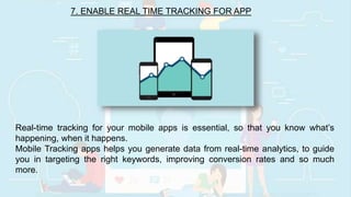 7. ENABLE REAL TIME TRACKING FOR APP
Real-time tracking for your mobile apps is essential, so that you know what’s
happening, when it happens.
Mobile Tracking apps helps you generate data from real-time analytics, to guide
you in targeting the right keywords, improving conversion rates and so much
more.
 