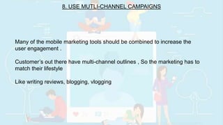 8. USE MUTLI-CHANNEL CAMPAIGNS
Many of the mobile marketing tools should be combined to increase the
user engagement .
Customer’s out there have multi-channel outlines , So the marketing has to
match their lifestyle
Like writing reviews, blogging, vlogging
 
