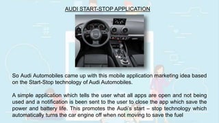 AUDI START-STOP APPLICATION
So Audi Automobiles came up with this mobile application marketing idea based
on the Start-Stop technology of Audi Automobiles.
A simple application which tells the user what all apps are open and not being
used and a notification is been sent to the user to close the app which save the
power and battery life. This promotes the Audi’s start – stop technology which
automatically turns the car engine off when not moving to save the fuel
 