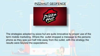 PIZZAHUT GEOFENCE
The strategies adopted by pizza hut are quite innovative by proper use of the
term mobile marketing. Where the outlet dropped a message to the persons
phone as they was just half mile away from the outlet, with this strategy the
results were beyond the expectations.
 