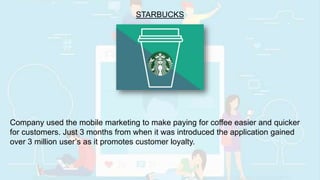 STARBUCKS
Company used the mobile marketing to make paying for coffee easier and quicker
for customers. Just 3 months from when it was introduced the application gained
over 3 million user’s as it promotes customer loyalty.
 