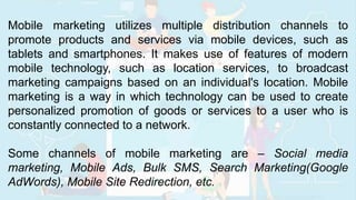 Mobile marketing utilizes multiple distribution channels to
promote products and services via mobile devices, such as
tablets and smartphones. It makes use of features of modern
mobile technology, such as location services, to broadcast
marketing campaigns based on an individual's location. Mobile
marketing is a way in which technology can be used to create
personalized promotion of goods or services to a user who is
constantly connected to a network.
Some channels of mobile marketing are – Social media
marketing, Mobile Ads, Bulk SMS, Search Marketing(Google
AdWords), Mobile Site Redirection, etc.
 