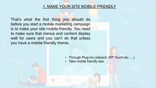 1. MAKE YOUR SITE MOBILE FRIENDLY
That’s what the first thing you should do
before you start a mobile marketing campaign
is to make your site mobile-friendly. You need
to make sure that menus and content display
well for users and you can’t do that unless
you have a mobile-friendly theme.
• Through Plug-ins (Jetpack, WP Touch etc ….)
• Take mobile friendly test.
 