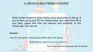 2. CREATE MOBILE FRIENDLY CONTENT
Write content based on what mobile users need while on the go. If
you’ve been using your PC for writing online, you might think all of
your tabs, pages and links are relevant and essential. In this
mobile age, they are not.
Example –
How You Can Start a Home Business With Little Or No Money
Mobile Friendly version of this can be written as –
How To Start A Home Business with No Money
 