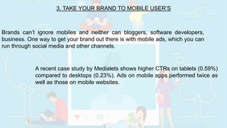 3. TAKE YOUR BRAND TO MOBILE USER’S
Brands can’t ignore mobiles and neither can bloggers, software developers,
business. One way to get your brand out there is with mobile ads, which you can
run through social media and other channels.
A recent case study by Medialets shows higher CTRs on tablets (0.59%)
compared to desktops (0.23%). Ads on mobile apps performed twice as
well as those on mobile websites.
 