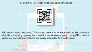 5. CREATE QR CODE FOR QUICK RESPONSES
QR means “quick response.” The codes store a lot of data and can be transmitted
digitally and quickly, making them ideal for mobile device users. Using QR codes can
speed up your site and make it more easily accessible for mobile users.
 