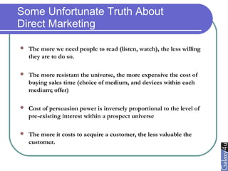 Some Unfortunate Truth About
Direct Marketing
 The more we need people to read (listen, watch), the less willing
they are to do so.
 The more resistant the universe, the more expensive the cost of
buying sales time (choice of medium, and devices within each
medium; offer)
 Cost of persuasion power is inversely proportional to the level of
pre-existing interest within a prospect universe
 The more it costs to acquire a customer, the less valuable the
customer.
 