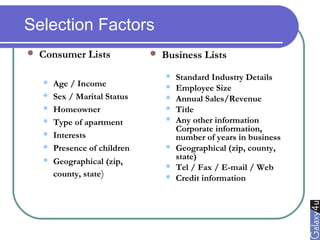 Selection Factors
 Consumer Lists
 Age / Income
 Sex / Marital Status
 Homeowner
 Type of apartment
 Interests
 Presence of children
 Geographical (zip,
county, state)
 Business Lists
 Standard Industry Details
 Employee Size
 Annual Sales/Revenue
 Title
 Any other information
Corporate information,
number of years in business
 Geographical (zip, county,
state)
 Tel / Fax / E-mail / Web
 Credit information
 