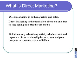 What is Direct Marketing?
Direct Marketing is both marketing and sales.
Direct Marketing is the translation of one-on-one, face-
to-face selling into broad reach media.
Definition: Any advertising activity which creates and
exploits a direct relationship between you and your
prospect or customer as an individual.
 
