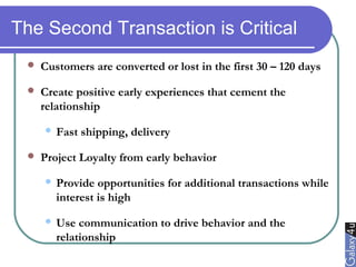 The Second Transaction is Critical
 Customers are converted or lost in the first 30 – 120 days
 Create positive early experiences that cement the
relationship
 Fast shipping, delivery
 Project Loyalty from early behavior
 Provide opportunities for additional transactions while
interest is high
 Use communication to drive behavior and the
relationship
 