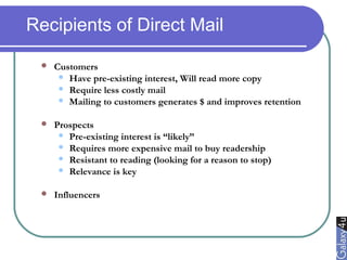 Recipients of Direct Mail
 Customers
 Have pre-existing interest, Will read more copy
 Require less costly mail
 Mailing to customers generates $ and improves retention
 Prospects
 Pre-existing interest is “likely”
 Requires more expensive mail to buy readership
 Resistant to reading (looking for a reason to stop)
 Relevance is key
 Influencers
 