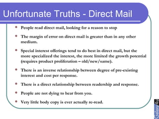 Unfortunate Truths - Direct Mail
 People read direct mail, looking for a reason to stop
 The margin of error on direct mail is greater than in any other
medium.
 Special interest offerings tend to do best in direct mail, but the
more specialized the interest, the more limited the growth potential
(requires product proliferation – old/new/same).
 There is an inverse relationship between degree of pre-existing
interest and cost per response.
 There is a direct relationship between readership and response.
 People are not dying to hear from you.
 Very little body copy is ever actually re-read.
 