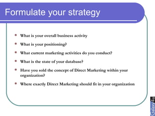 Formulate your strategy
 What is your overall business activity
 What is your positioning?
 What current marketing activities do you conduct?
 What is the state of your database?
 Have you sold the concept of Direct Marketing within your
organization?
 Where exactly Direct Marketing should fit in your organization
 