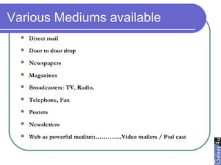 Various Mediums available
 Direct mail
 Door to door drop
 Newspapers
 Magazines
 Broadcasters: TV, Radio.
 Telephone, Fax
 Posters
 Newsletters
 Web as powerful medium………….Video mailers / Pod cast
 